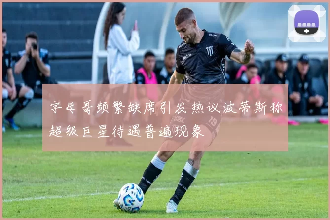 字母哥频繁缺席引发热议波蒂斯称超级巨星待遇普遍现象